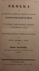 kniha Školka, čili, Prwopočátečnj, praktické, názorné, wšestranné wyučowánj malých djtek k wěcnému wybraušenj rozumu a ušlechtěnj srdce s nawedenjm ke čtenj, počjtánj a reysowánj pro učitele, pěstauny a rodiče, Knjžecj arcibiskupská knihtiskárna u Wáclawa Špinky 1839